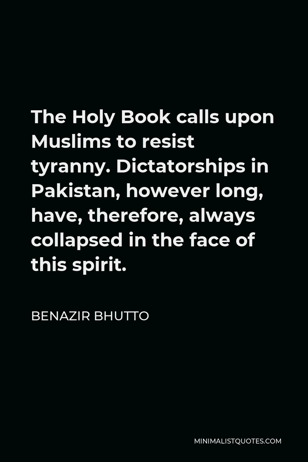 Benazir Bhutto Quote - The Holy Book calls upon Muslims to resist tyranny. Dictatorships in Pakistan, however long, have, therefore, always collapsed in the face of this spirit.