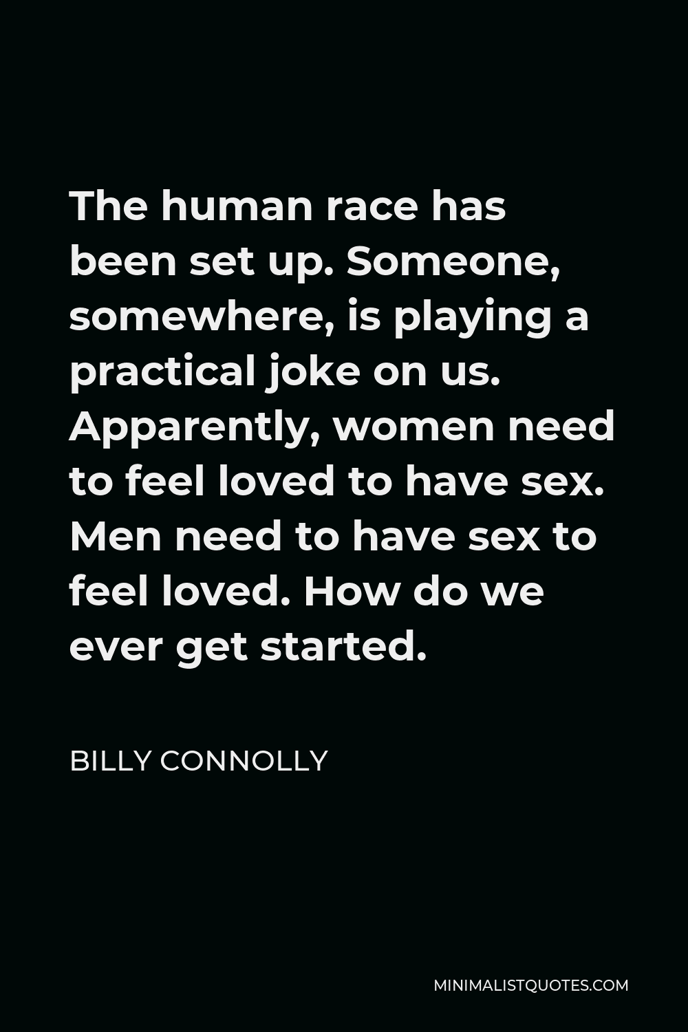 Billy Connolly Quote - The human race has been set up. Someone, somewhere, is playing a practical joke on us. Apparently, women need to feel loved to have sex. Men need to have sex to feel loved. How do we ever get started.