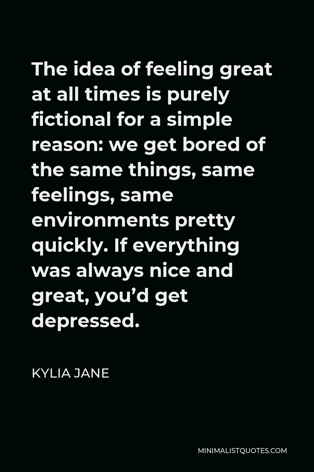 Kylia Jane Quote - The idea of feeling great at all times is purely fictional for a simple reason: we get bored of the same things, same feelings, same environments pretty quickly. If everything was always nice and great, you’d get depressed.