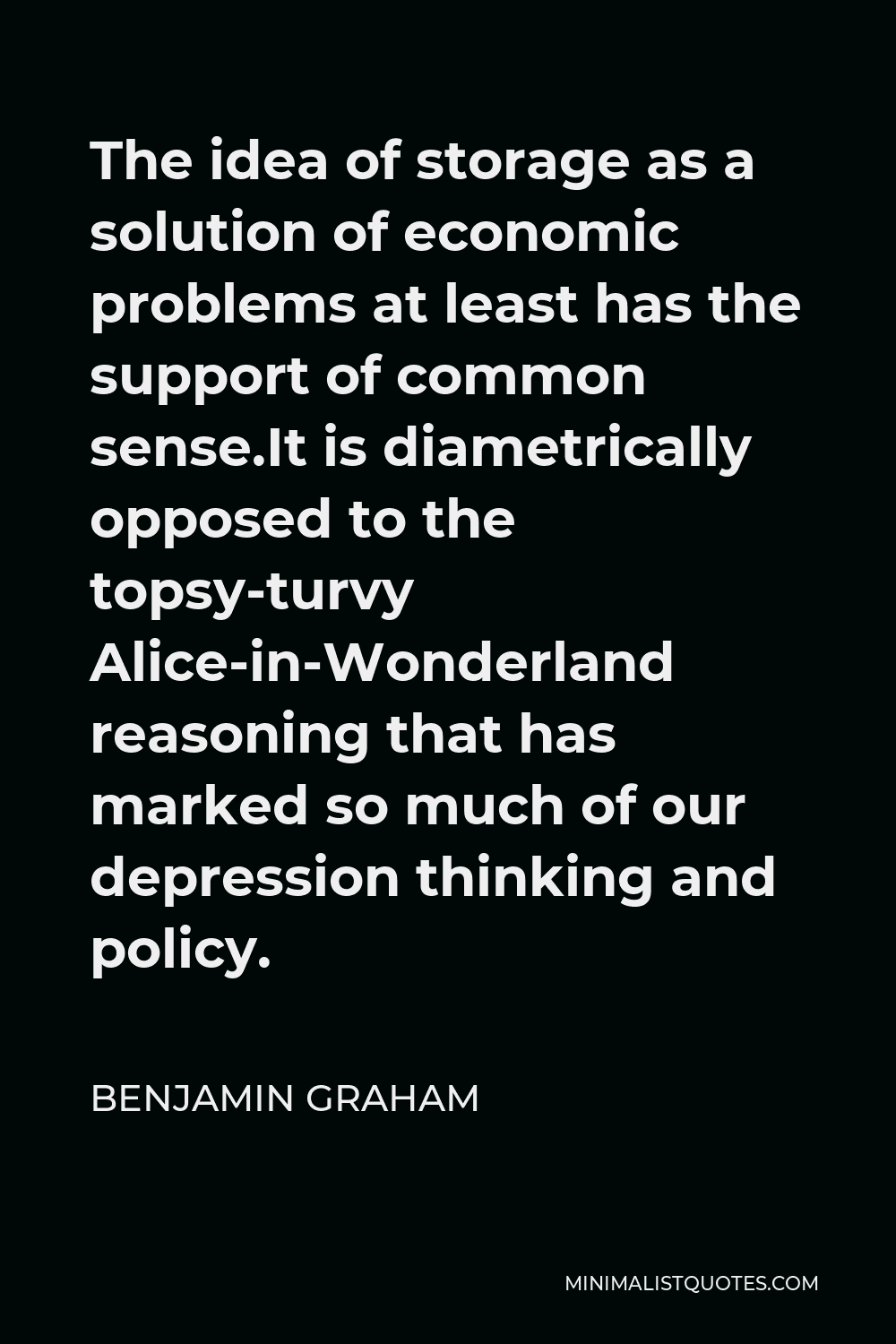 Benjamin Graham Quote - The idea of storage as a solution of economic problems at least has the support of common sense.It is diametrically opposed to the topsy-turvy Alice-in-Wonderland reasoning that has marked so much of our depression thinking and policy.