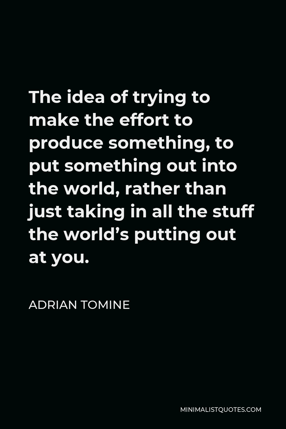Adrian Tomine Quote - The idea of trying to make the effort to produce something, to put something out into the world, rather than just taking in all the stuff the world’s putting out at you.