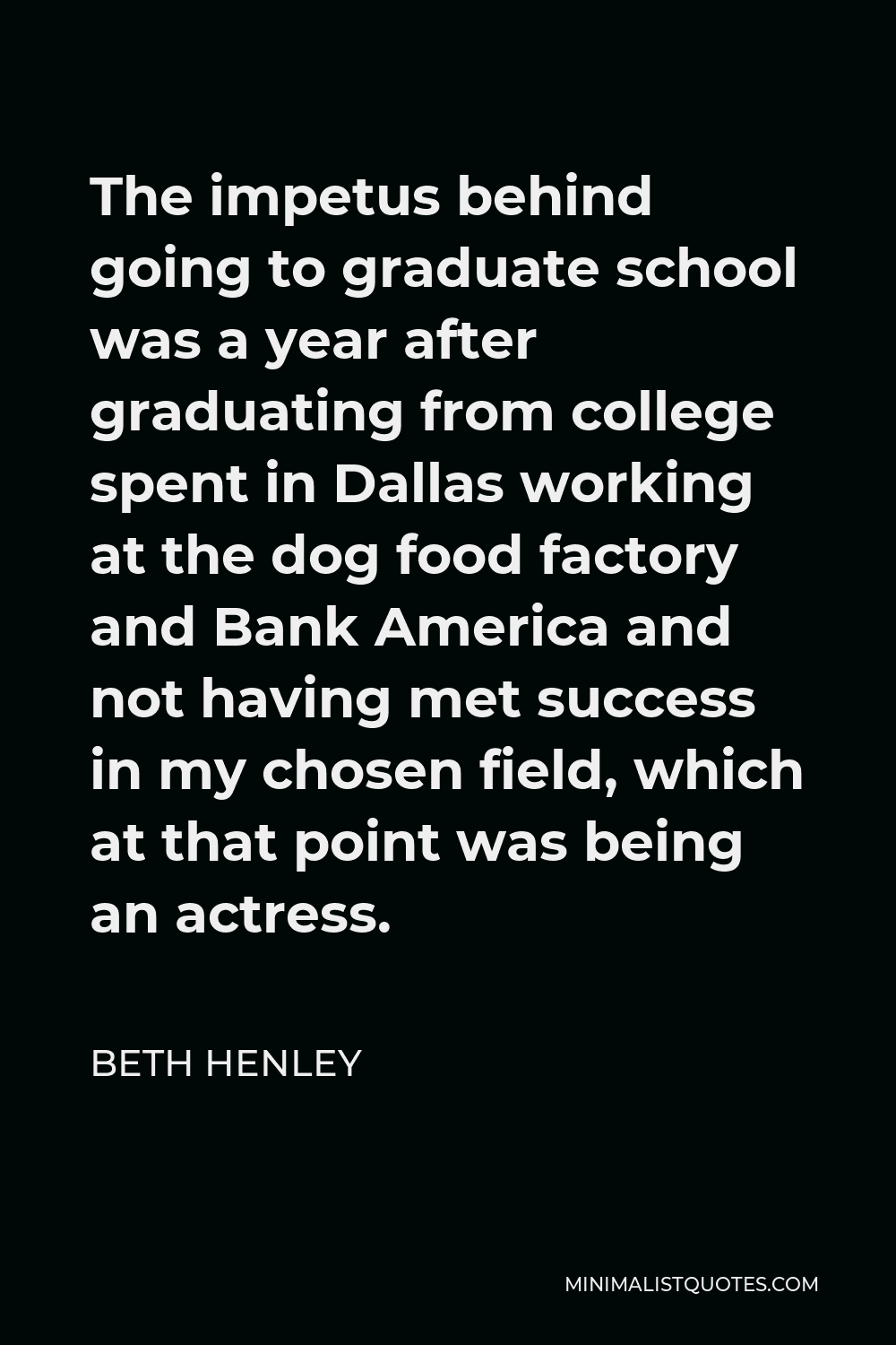 Beth Henley Quote - The impetus behind going to graduate school was a year after graduating from college spent in Dallas working at the dog food factory and Bank America and not having met success in my chosen field, which at that point was being an actress.