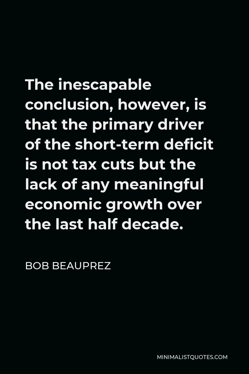 Bob Beauprez Quote - The inescapable conclusion, however, is that the primary driver of the short-term deficit is not tax cuts but the lack of any meaningful economic growth over the last half decade.