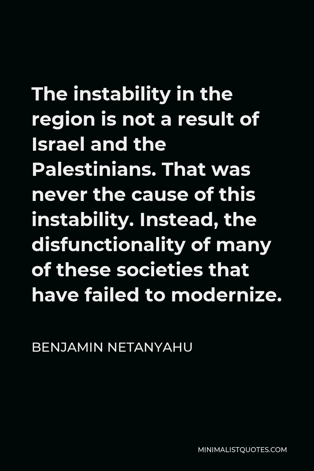 Benjamin Netanyahu Quote - The instability in the region is not a result of Israel and the Palestinians. That was never the cause of this instability. Instead, the disfunctionality of many of these societies that have failed to modernize.