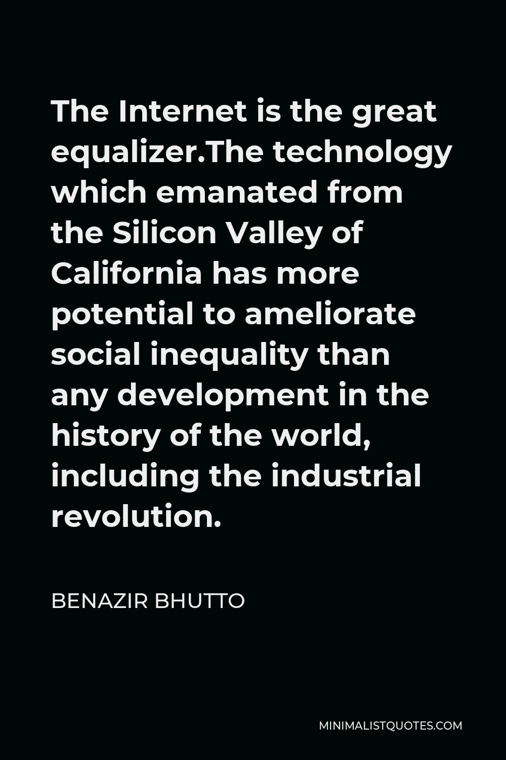 Benazir Bhutto Quote - The Internet is the great equalizer.The technology which emanated from the Silicon Valley of California has more potential to ameliorate social inequality than any development in the history of the world, including the industrial revolution.