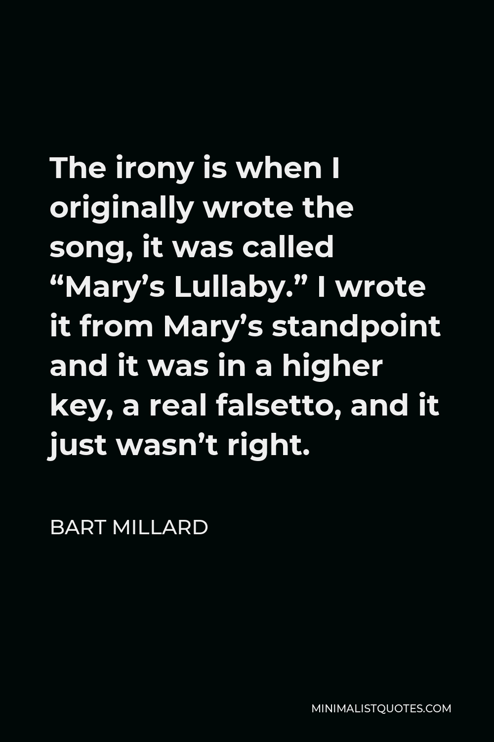 Bart Millard Quote - The irony is when I originally wrote the song, it was called “Mary’s Lullaby.” I wrote it from Mary’s standpoint and it was in a higher key, a real falsetto, and it just wasn’t right.