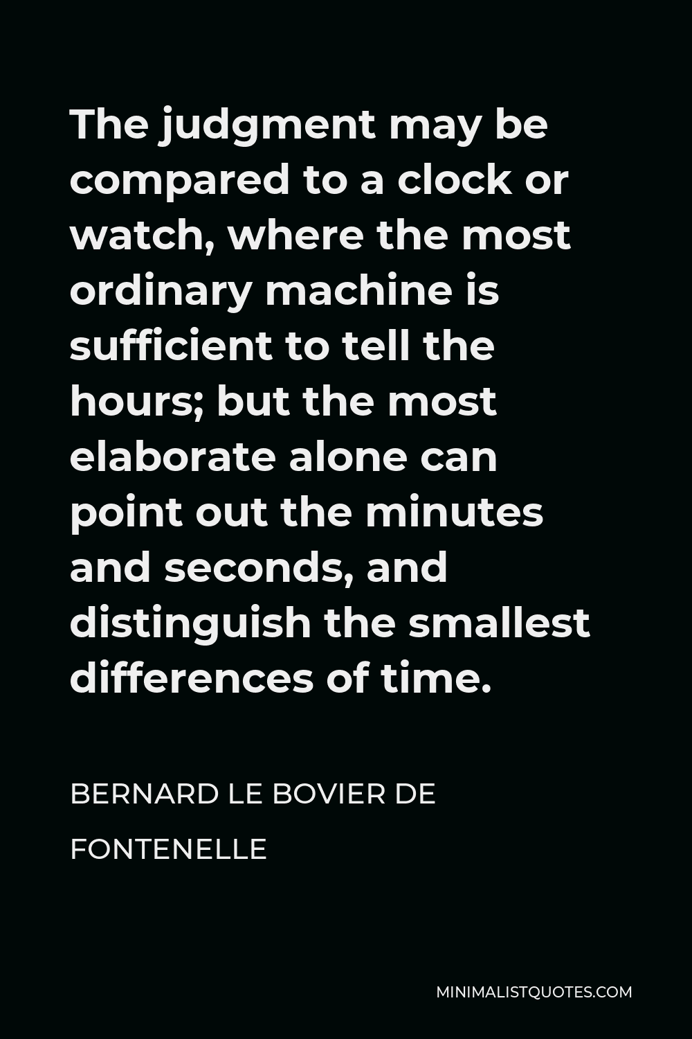Bernard le Bovier de Fontenelle Quote - The judgment may be compared to a clock or watch, where the most ordinary machine is sufficient to tell the hours; but the most elaborate alone can point out the minutes and seconds, and distinguish the smallest differences of time.