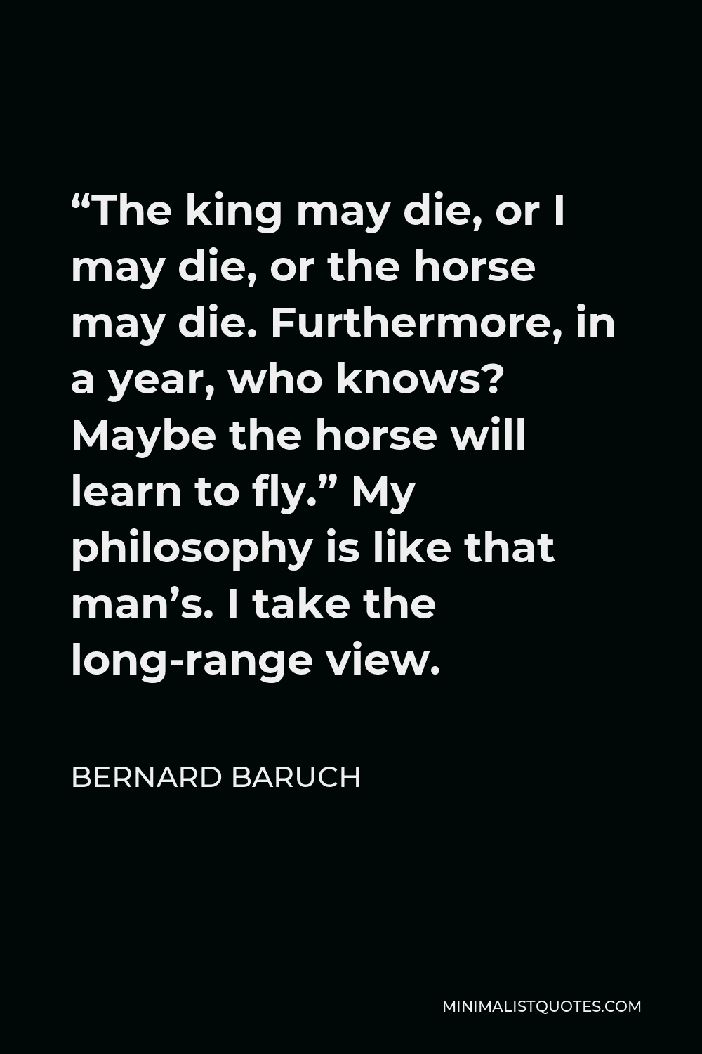 Bernard Baruch Quote - “The king may die, or I may die, or the horse may die. Furthermore, in a year, who knows? Maybe the horse will learn to fly.” My philosophy is like that man’s. I take the long-range view.