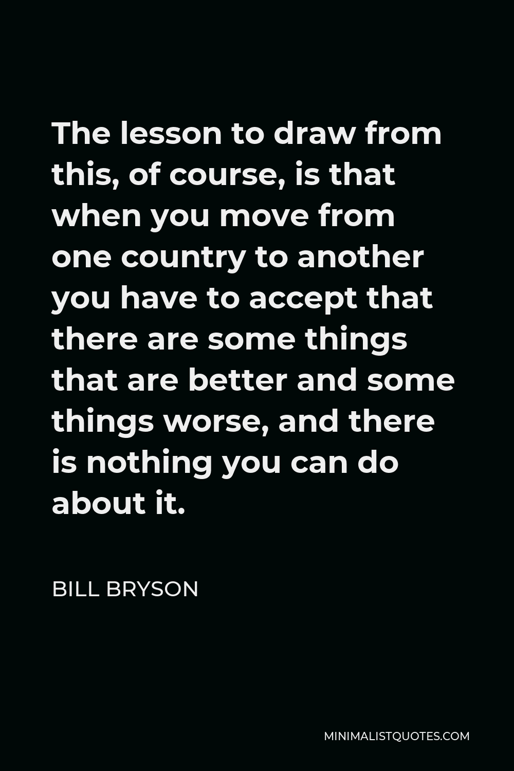 Bill Bryson Quote - The lesson to draw from this, of course, is that when you move from one country to another you have to accept that there are some things that are better and some things worse, and there is nothing you can do about it.