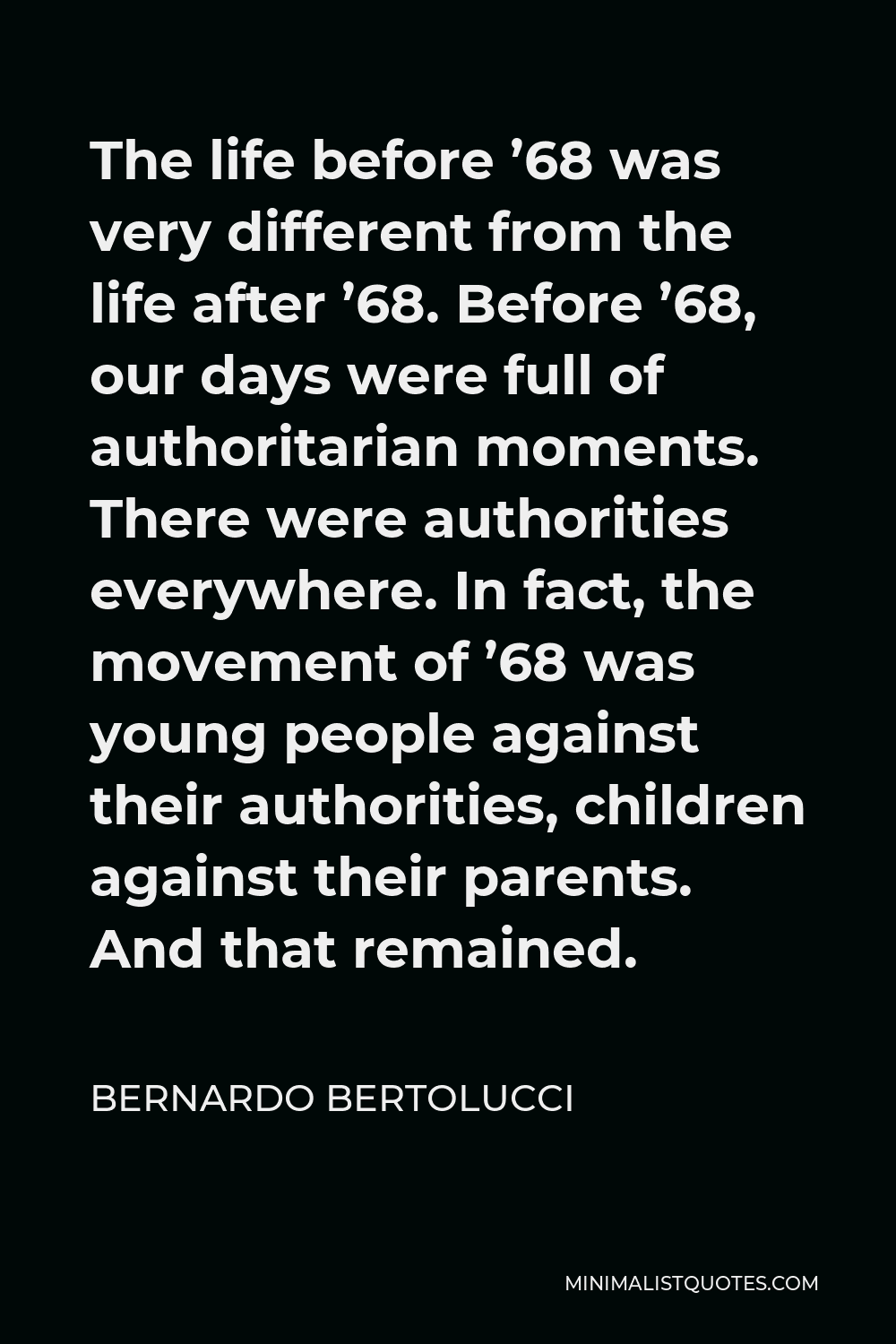 Bernardo Bertolucci Quote - The life before ’68 was very different from the life after ’68. Before ’68, our days were full of authoritarian moments. There were authorities everywhere. In fact, the movement of ’68 was young people against their authorities, children against their parents. And that remained.