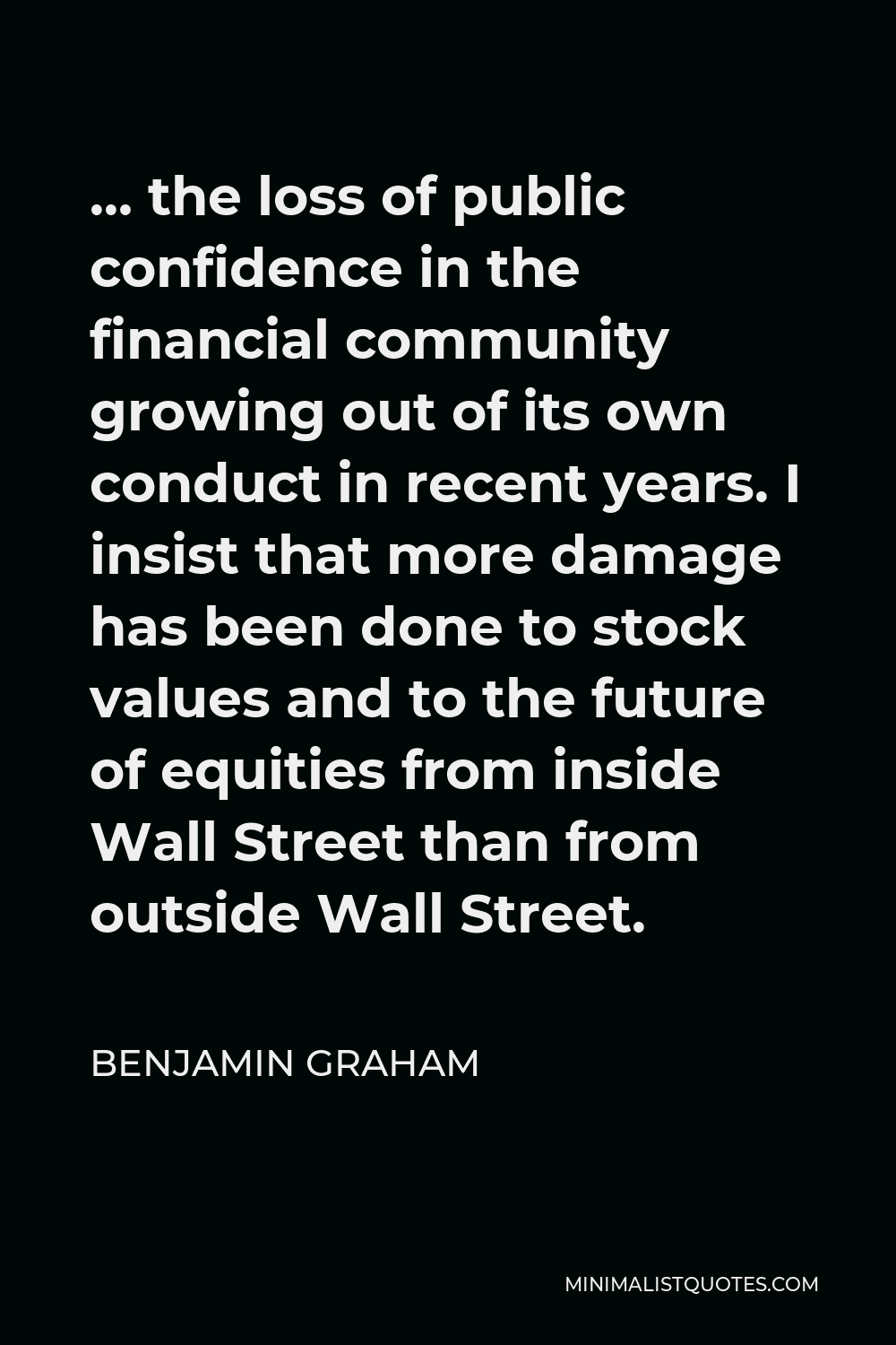 Benjamin Graham Quote - … the loss of public confidence in the financial community growing out of its own conduct in recent years. I insist that more damage has been done to stock values and to the future of equities from inside Wall Street than from outside Wall Street.