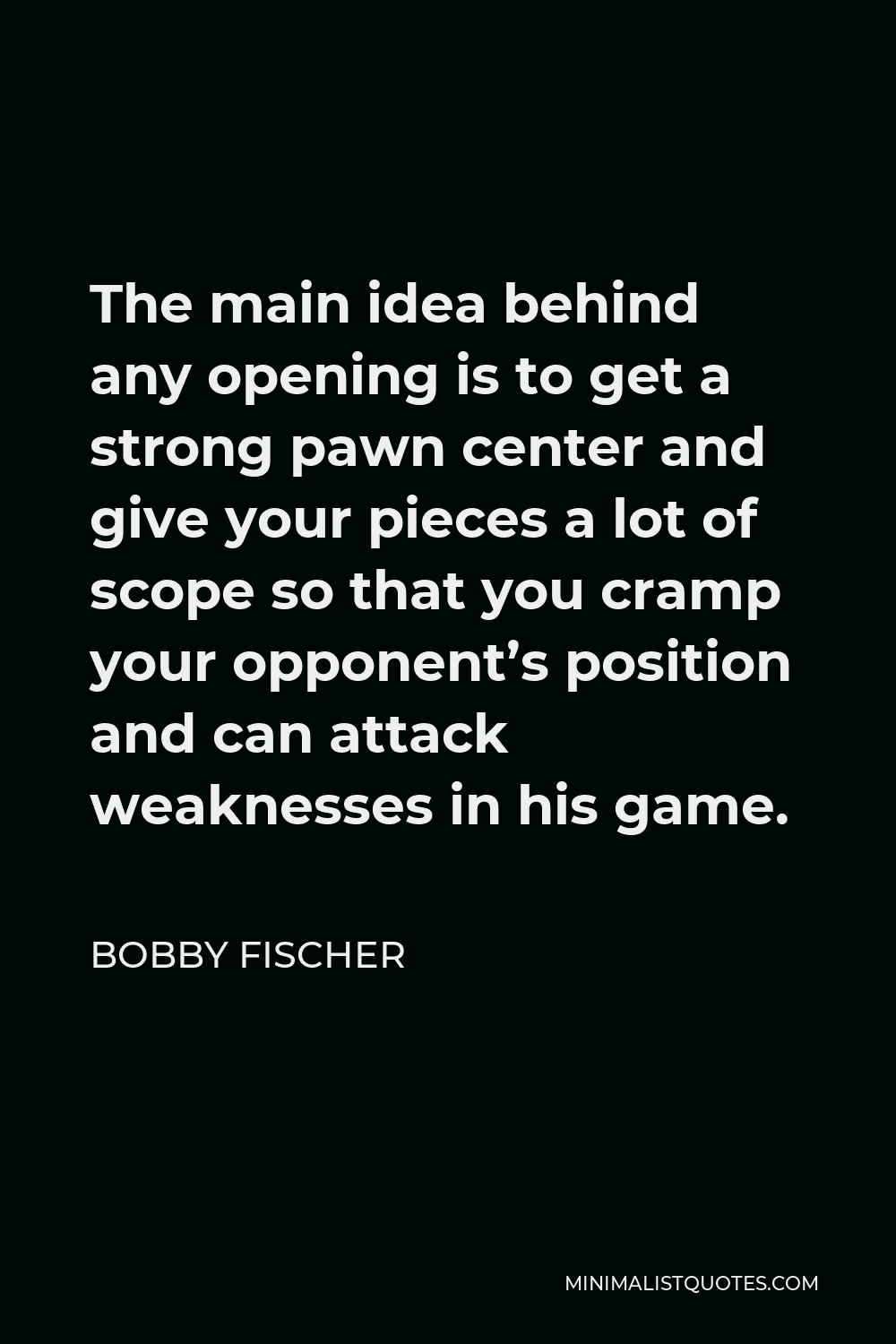 Bobby Fischer Quote - The main idea behind any opening is to get a strong pawn center and give your pieces a lot of scope so that you cramp your opponent’s position and can attack weaknesses in his game.