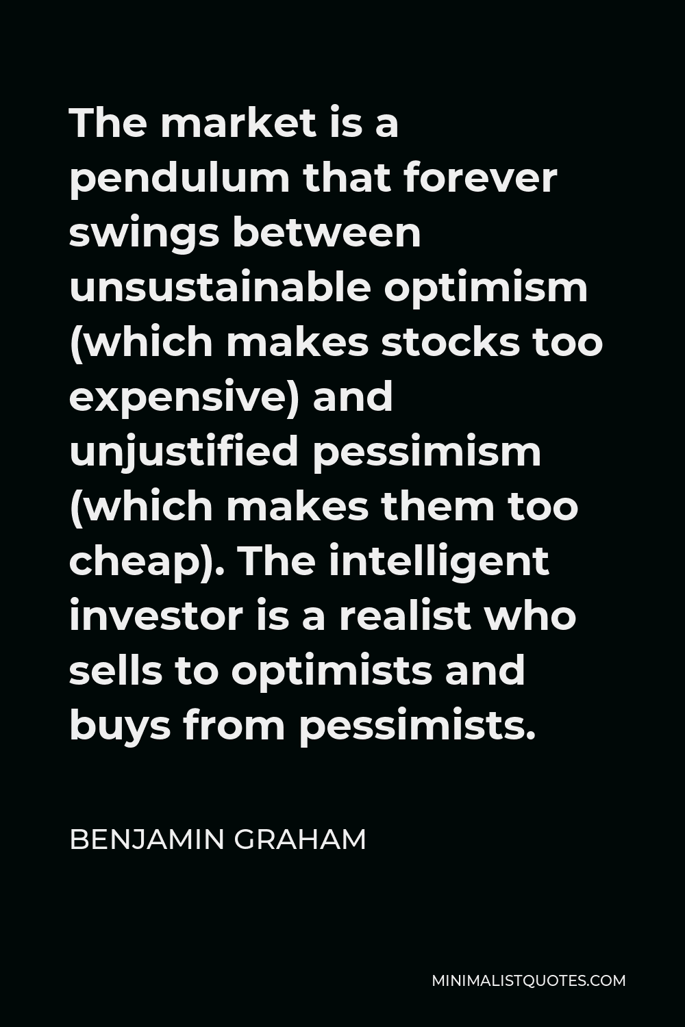 Benjamin Graham Quote - The market is a pendulum that forever swings between unsustainable optimism (which makes stocks too expensive) and unjustified pessimism (which makes them too cheap). The intelligent investor is a realist who sells to optimists and buys from pessimists.