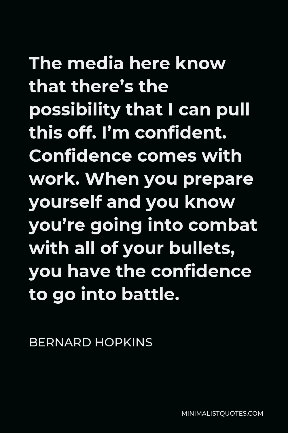 Bernard Hopkins Quote - The media here know that there’s the possibility that I can pull this off. I’m confident. Confidence comes with work. When you prepare yourself and you know you’re going into combat with all of your bullets, you have the confidence to go into battle.
