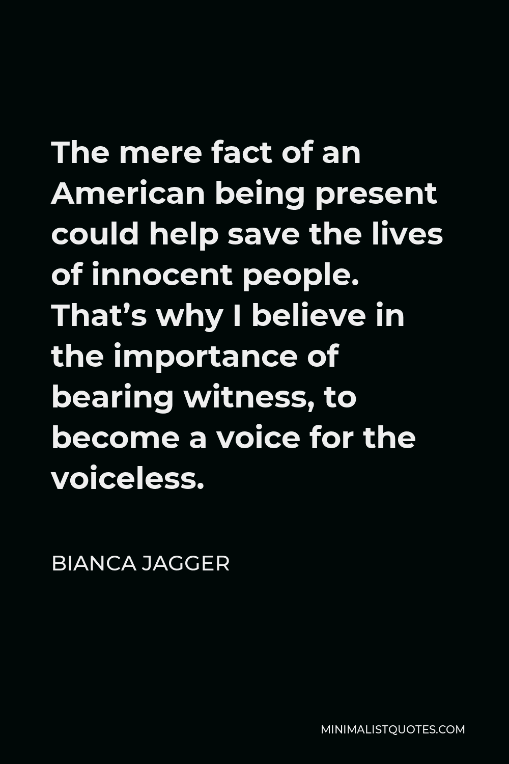 Bianca Jagger Quote - The mere fact of an American being present could help save the lives of innocent people. That’s why I believe in the importance of bearing witness, to become a voice for the voiceless.