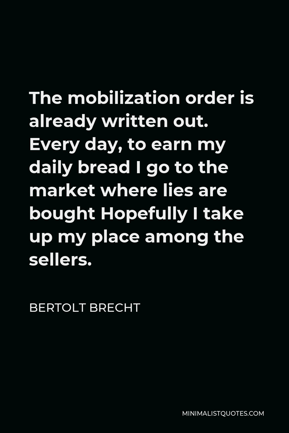 Bertolt Brecht Quote - The mobilization order is already written out. Every day, to earn my daily bread I go to the market where lies are bought Hopefully I take up my place among the sellers.