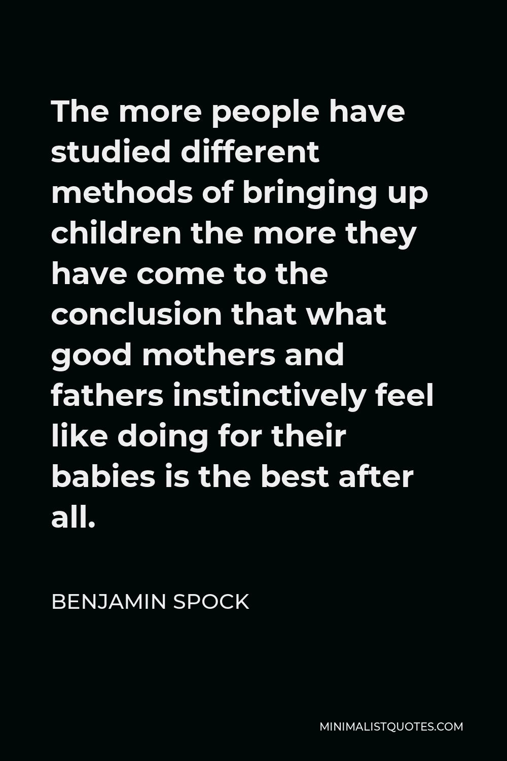 Benjamin Spock Quote - The more people have studied different methods of bringing up children the more they have come to the conclusion that what good mothers and fathers instinctively feel like doing for their babies is the best after all.
