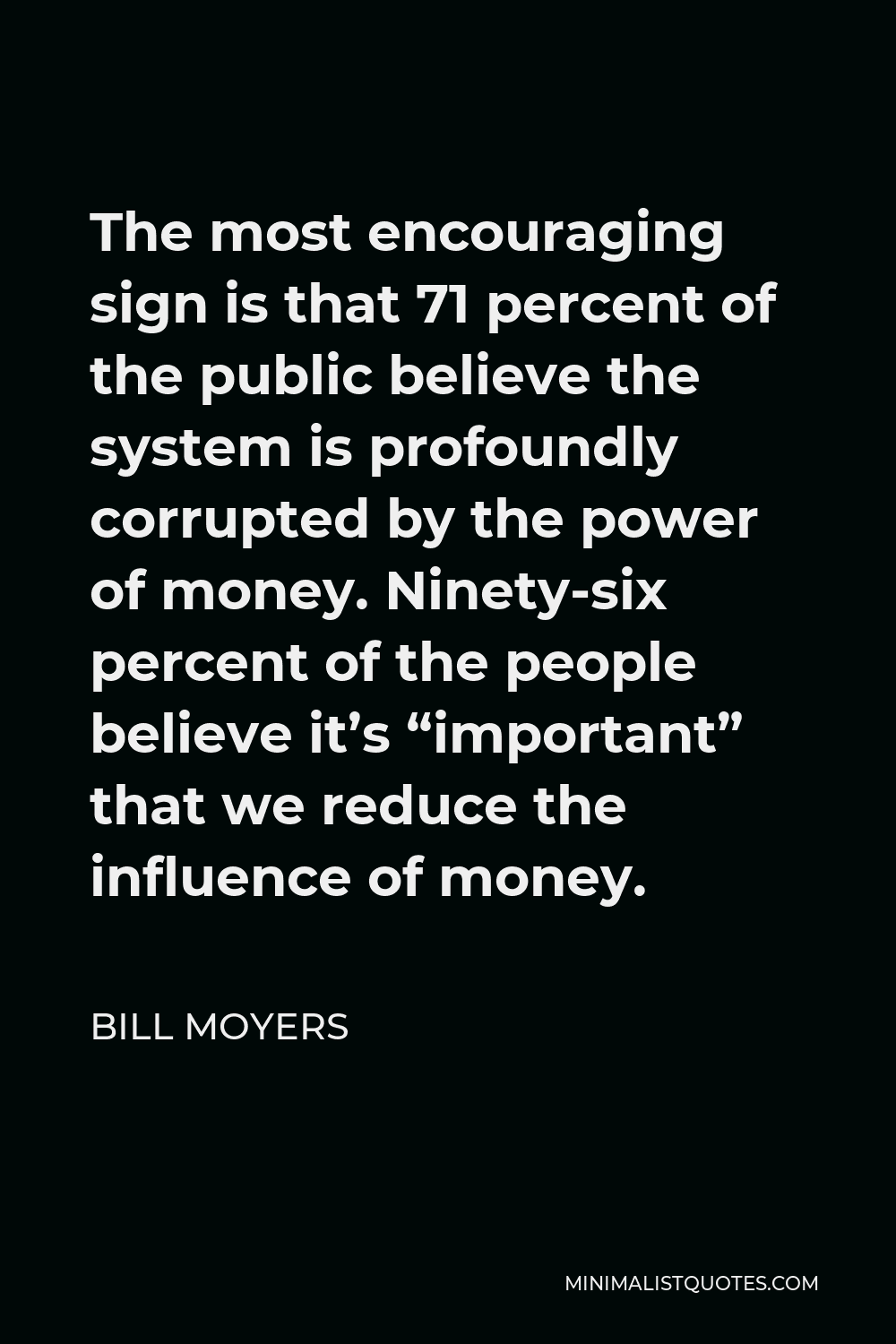 Bill Moyers Quote - The most encouraging sign is that 71 percent of the public believe the system is profoundly corrupted by the power of money. Ninety-six percent of the people believe it’s “important” that we reduce the influence of money.