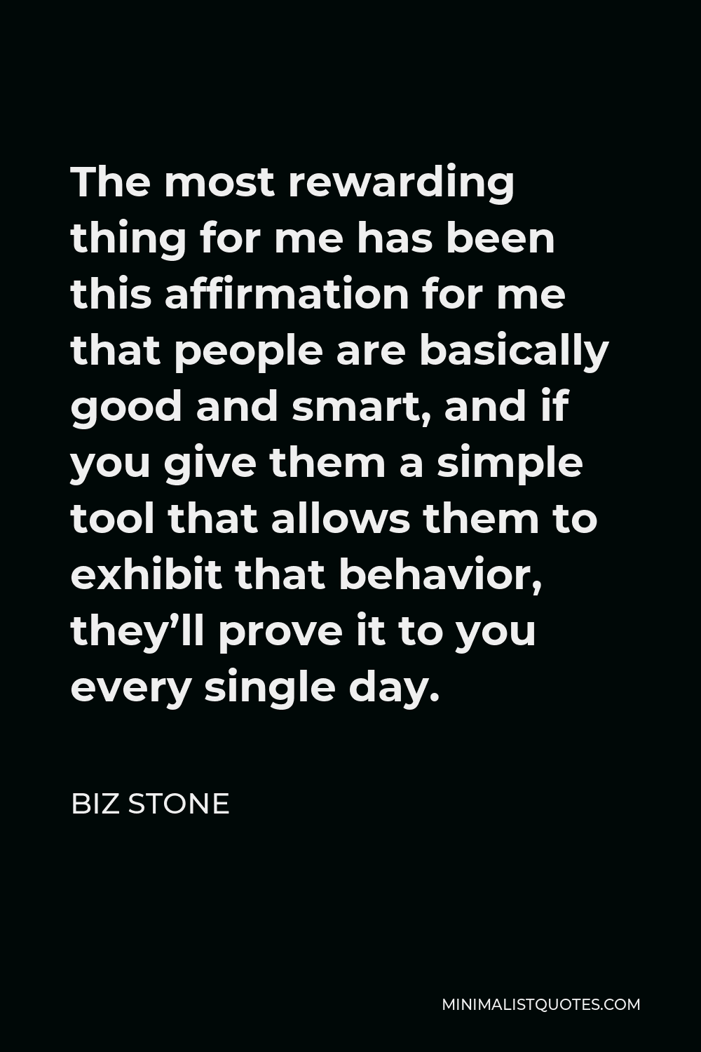 Biz Stone Quote - The most rewarding thing for me has been this affirmation for me that people are basically good and smart, and if you give them a simple tool that allows them to exhibit that behavior, they’ll prove it to you every single day.