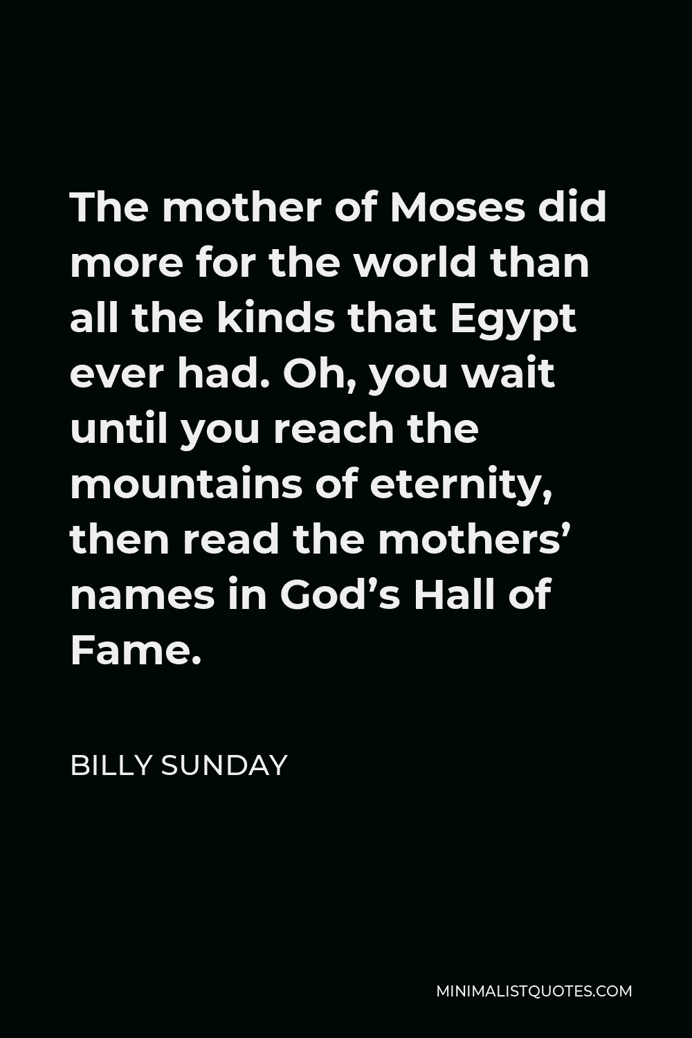 Billy Sunday Quote - The mother of Moses did more for the world than all the kinds that Egypt ever had. Oh, you wait until you reach the mountains of eternity, then read the mothers’ names in God’s Hall of Fame.