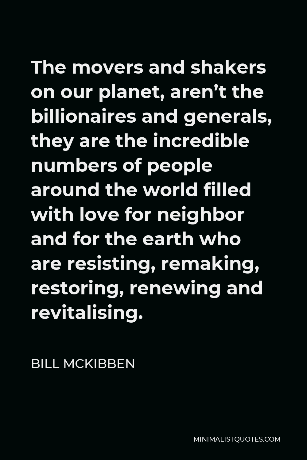 Bill McKibben Quote - The movers and shakers on our planet, aren’t the billionaires and generals, they are the incredible numbers of people around the world filled with love for neighbor and for the earth who are resisting, remaking, restoring, renewing and revitalising.