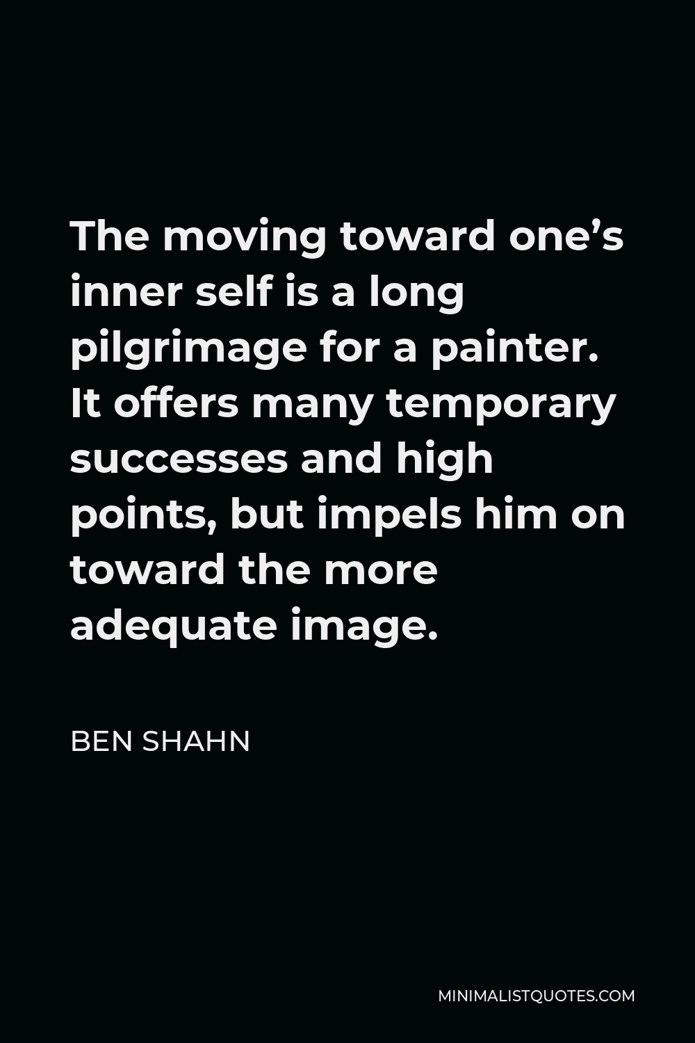 Ben Shahn Quote - The moving toward one’s inner self is a long pilgrimage for a painter. It offers many temporary successes and high points, but impels him on toward the more adequate image.