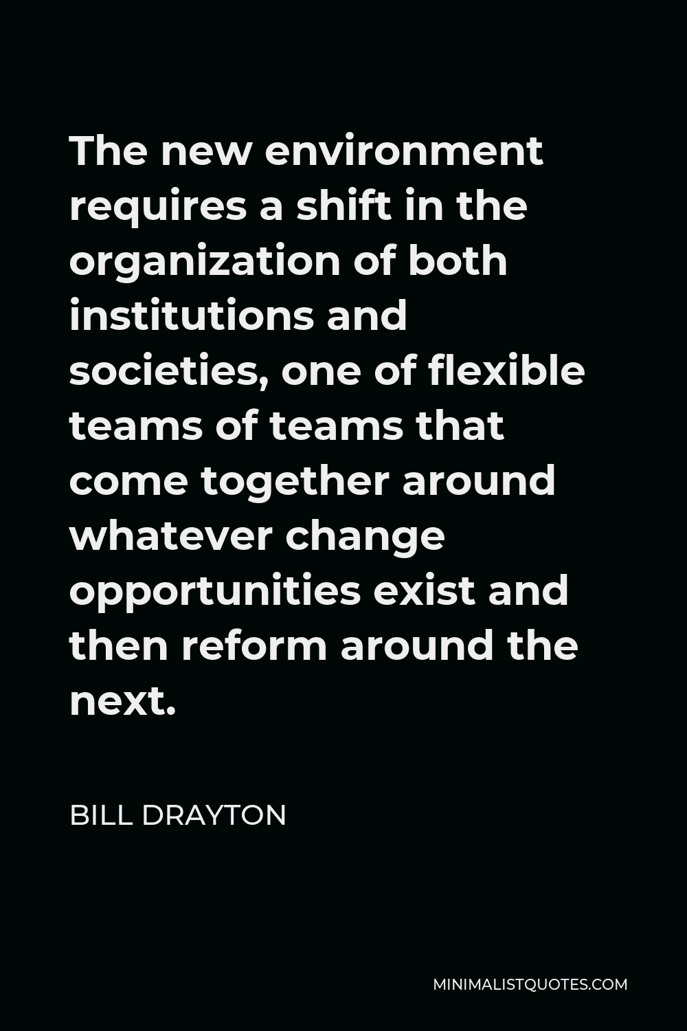 Bill Drayton Quote - The new environment requires a shift in the organization of both institutions and societies, one of flexible teams of teams that come together around whatever change opportunities exist and then reform around the next.