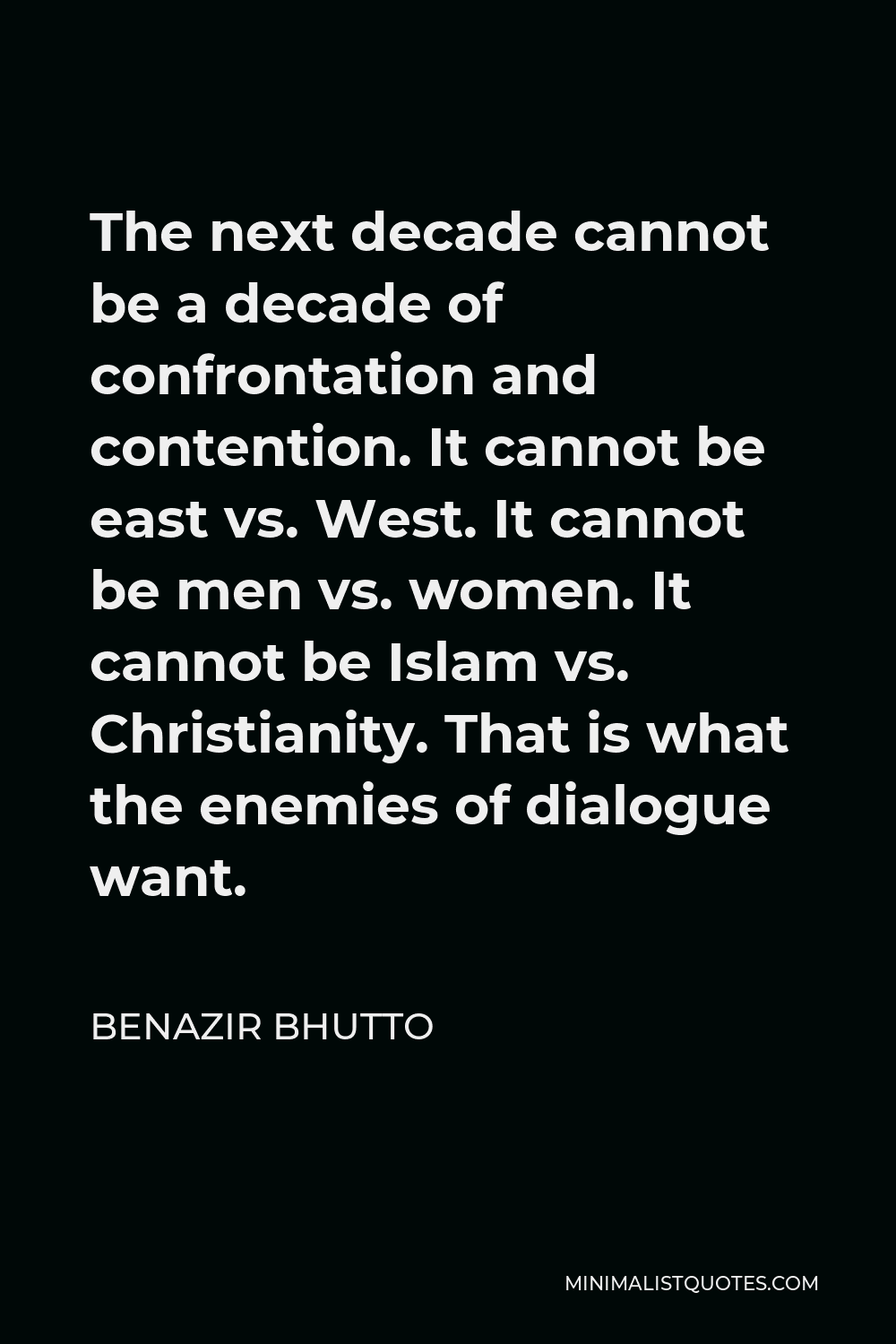 Benazir Bhutto Quote - The next decade cannot be a decade of confrontation and contention. It cannot be east vs. West. It cannot be men vs. women. It cannot be Islam vs. Christianity. That is what the enemies of dialogue want.