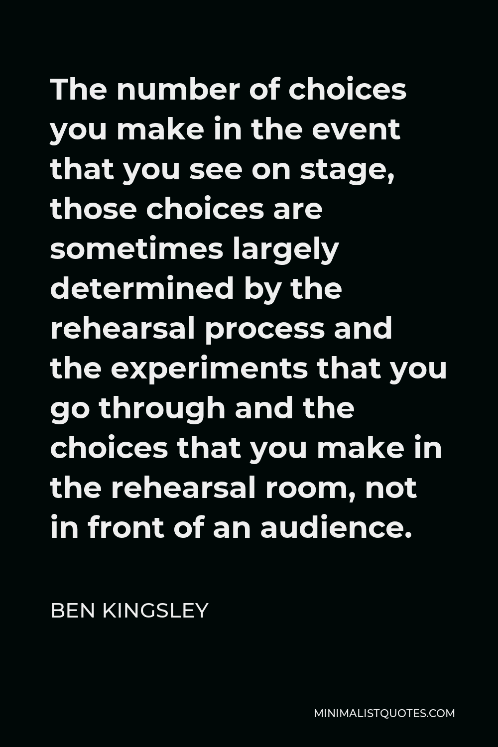 Ben Kingsley Quote - The number of choices you make in the event that you see on stage, those choices are sometimes largely determined by the rehearsal process and the experiments that you go through and the choices that you make in the rehearsal room, not in front of an audience.