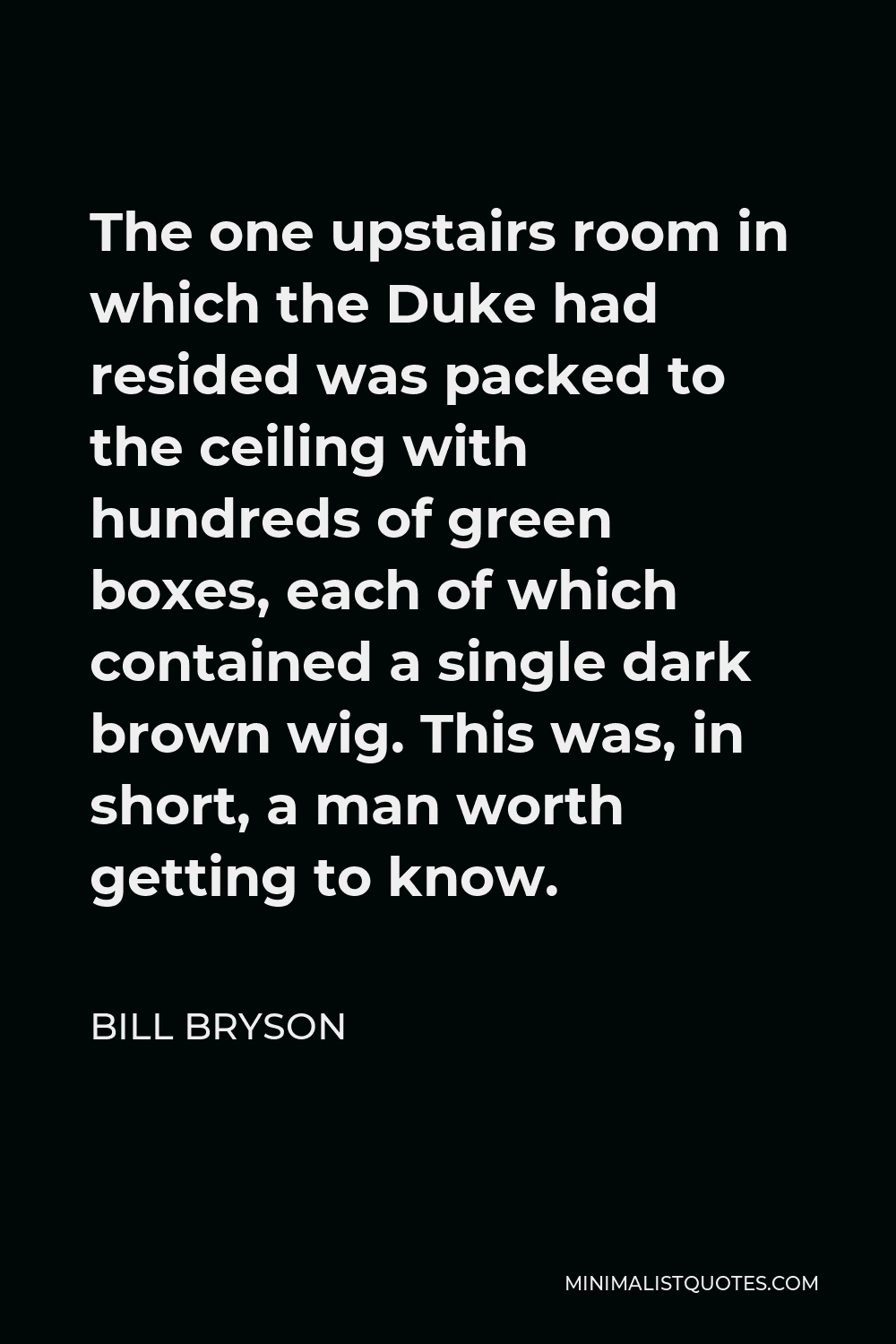 Bill Bryson Quote - The one upstairs room in which the Duke had resided was packed to the ceiling with hundreds of green boxes, each of which contained a single dark brown wig. This was, in short, a man worth getting to know.