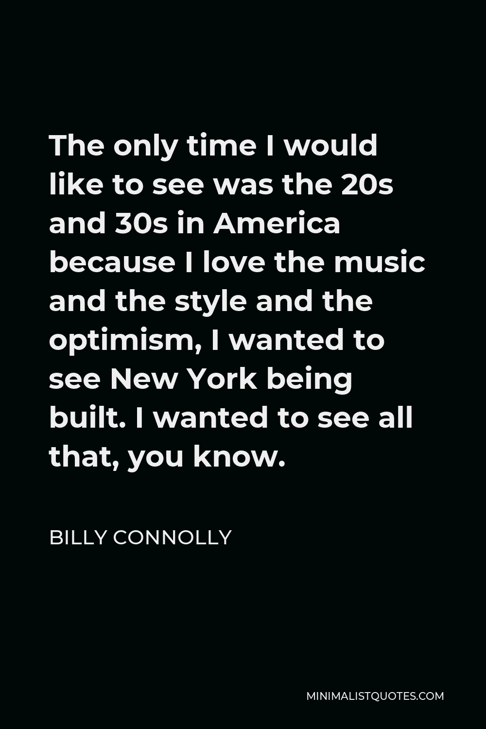 Billy Connolly Quote - The only time I would like to see was the 20s and 30s in America because I love the music and the style and the optimism, I wanted to see New York being built. I wanted to see all that, you know.
