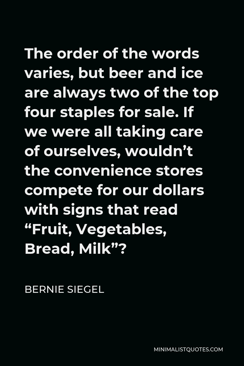 Bernie Siegel Quote - The order of the words varies, but beer and ice are always two of the top four staples for sale. If we were all taking care of ourselves, wouldn’t the convenience stores compete for our dollars with signs that read “Fruit, Vegetables, Bread, Milk”?