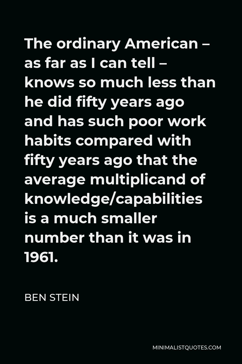 Ben Stein Quote - The ordinary American – as far as I can tell – knows so much less than he did fifty years ago and has such poor work habits compared with fifty years ago that the average multiplicand of knowledge/capabilities is a much smaller number than it was in 1961.