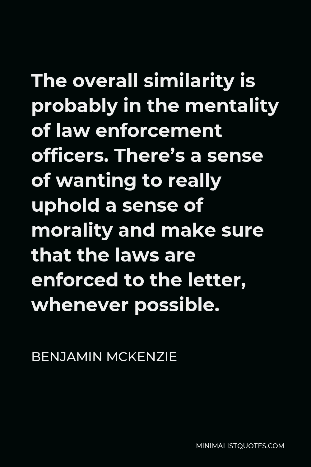 Benjamin McKenzie Quote - The overall similarity is probably in the mentality of law enforcement officers. There’s a sense of wanting to really uphold a sense of morality and make sure that the laws are enforced to the letter, whenever possible.