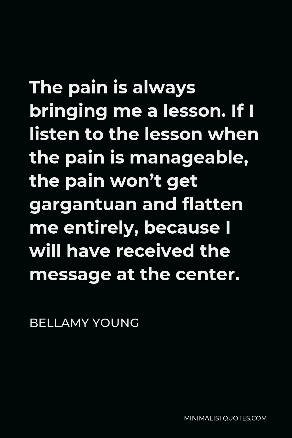 Bellamy Young Quote - The pain is always bringing me a lesson. If I listen to the lesson when the pain is manageable, the pain won’t get gargantuan and flatten me entirely, because I will have received the message at the center.