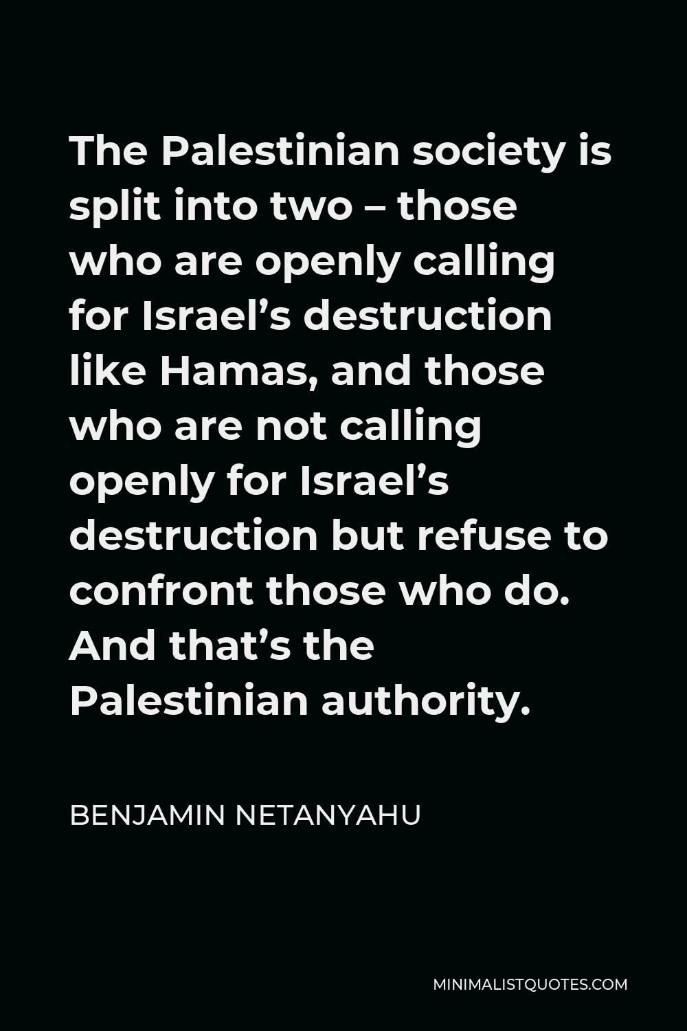 Benjamin Netanyahu Quote - The Palestinian society is split into two – those who are openly calling for Israel’s destruction like Hamas, and those who are not calling openly for Israel’s destruction but refuse to confront those who do. And that’s the Palestinian authority.