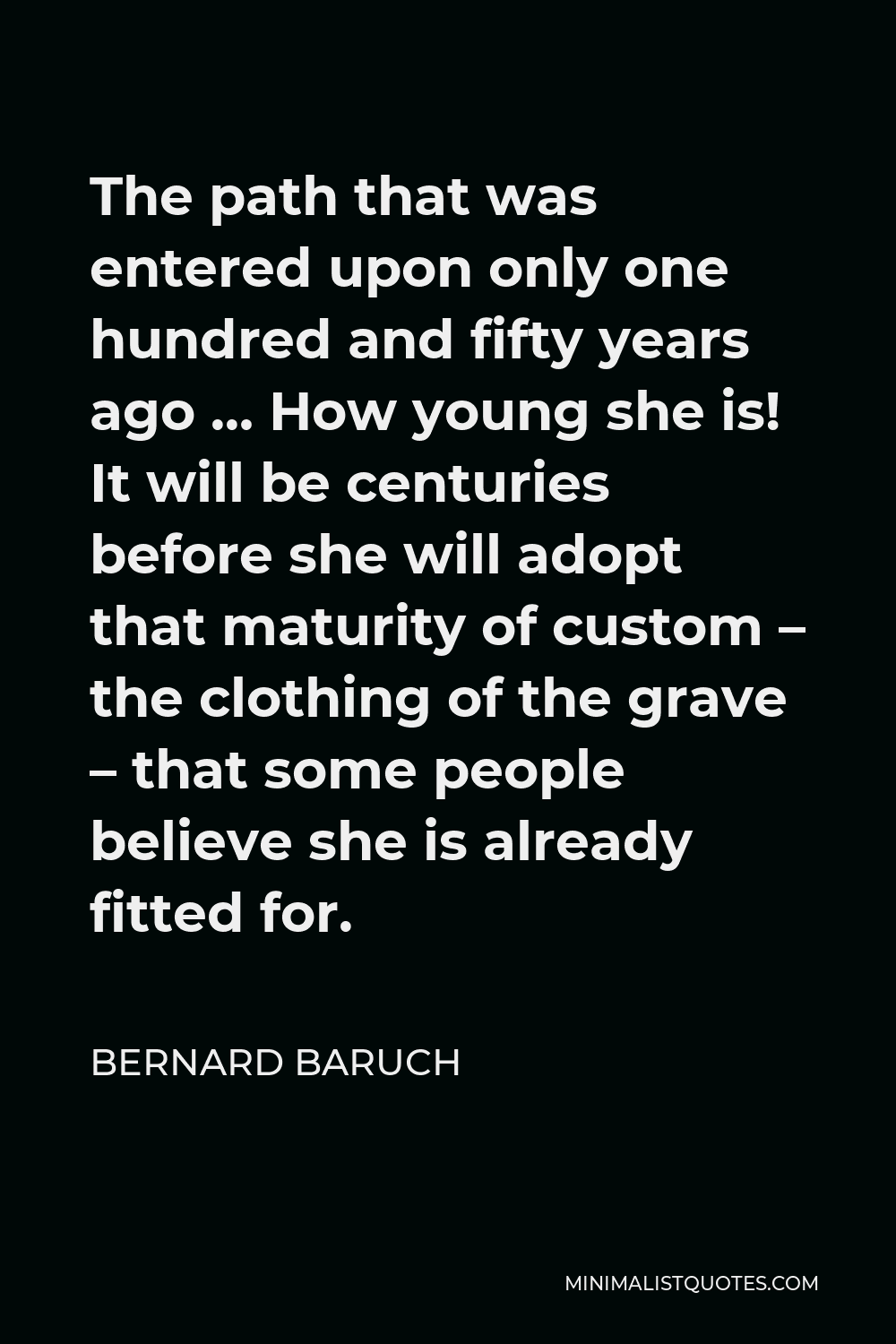 Bernard Baruch Quote - The path that was entered upon only one hundred and fifty years ago … How young she is! It will be centuries before she will adopt that maturity of custom – the clothing of the grave – that some people believe she is already fitted for.