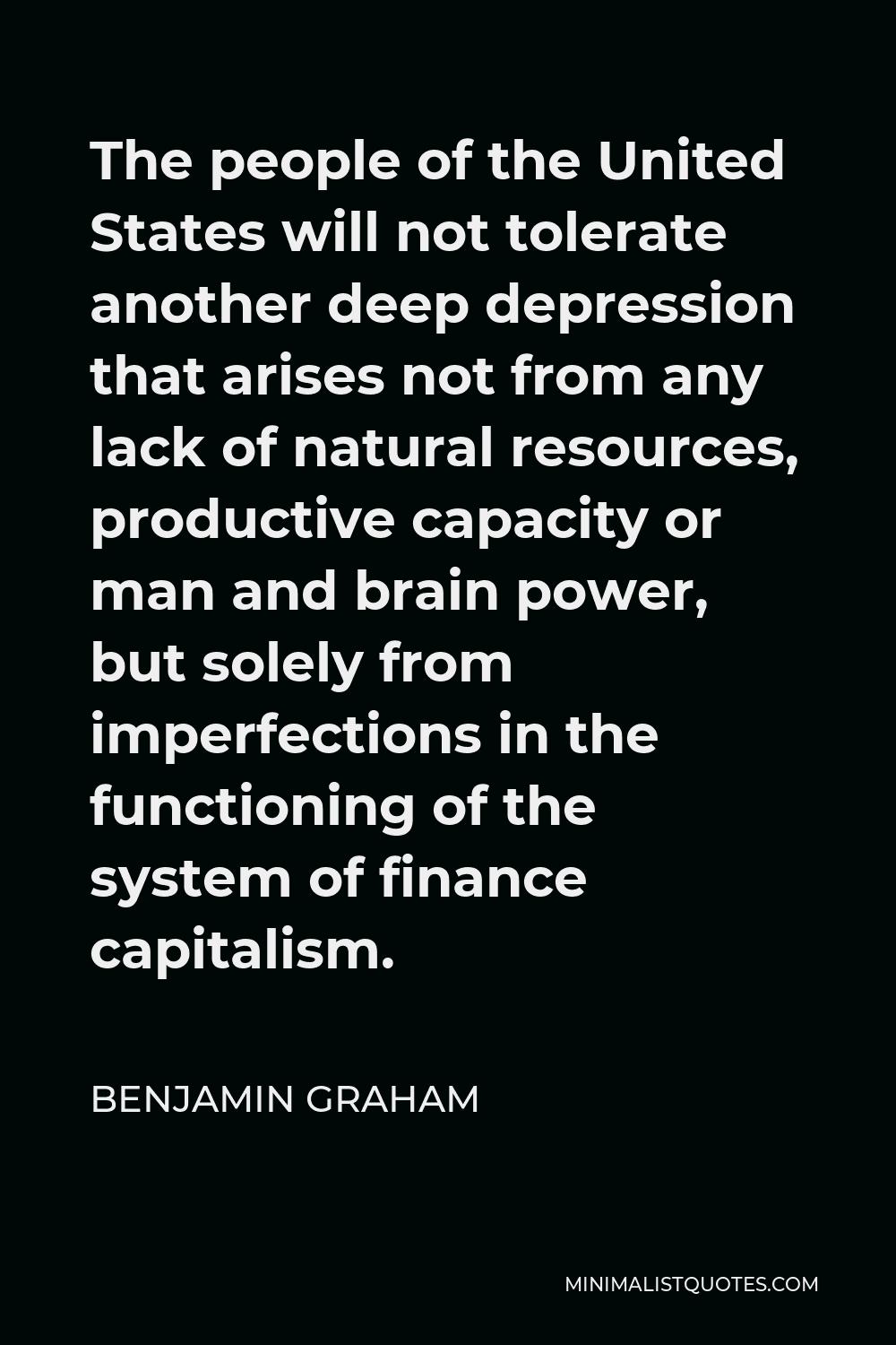 Benjamin Graham Quote - The people of the United States will not tolerate another deep depression that arises not from any lack of natural resources, productive capacity or man and brain power, but solely from imperfections in the functioning of the system of finance capitalism.