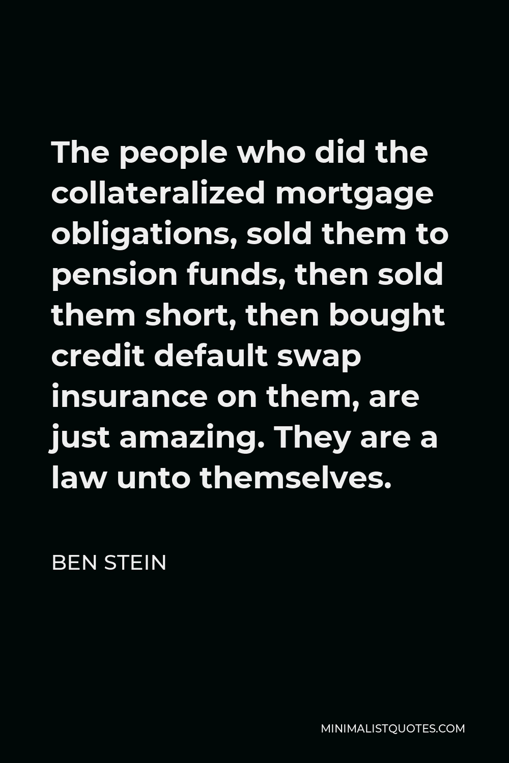 Ben Stein Quote - The people who did the collateralized mortgage obligations, sold them to pension funds, then sold them short, then bought credit default swap insurance on them, are just amazing. They are a law unto themselves.