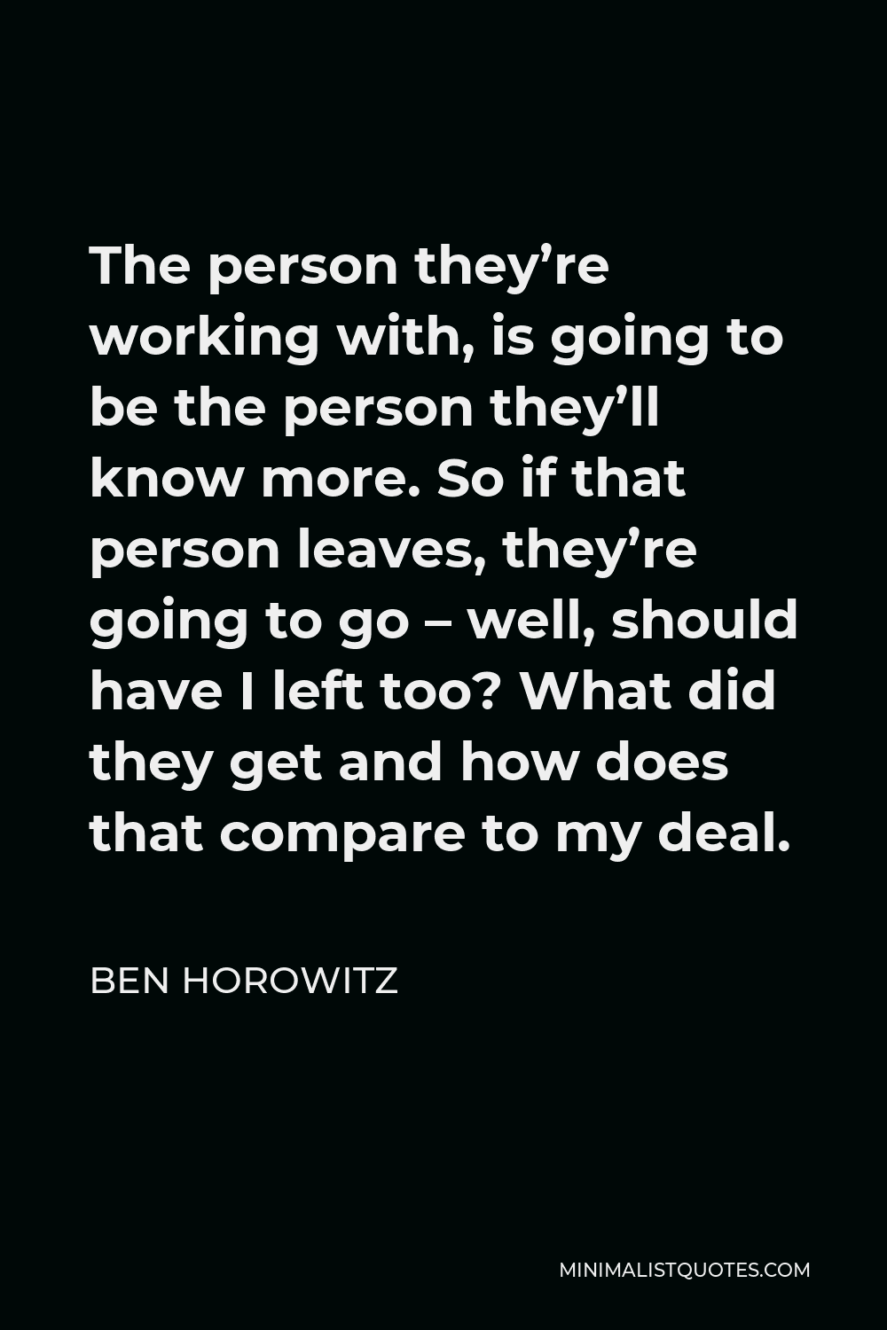 Ben Horowitz Quote - The person they’re working with, is going to be the person they’ll know more. So if that person leaves, they’re going to go – well, should have I left too? What did they get and how does that compare to my deal.