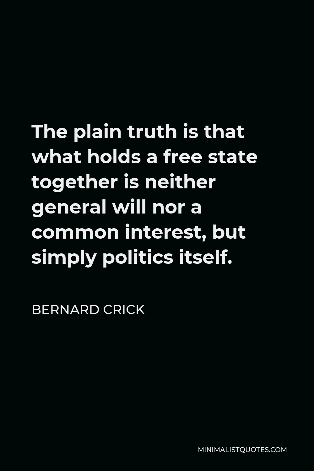 Bernard Crick Quote - The plain truth is that what holds a free state together is neither general will nor a common interest, but simply politics itself.