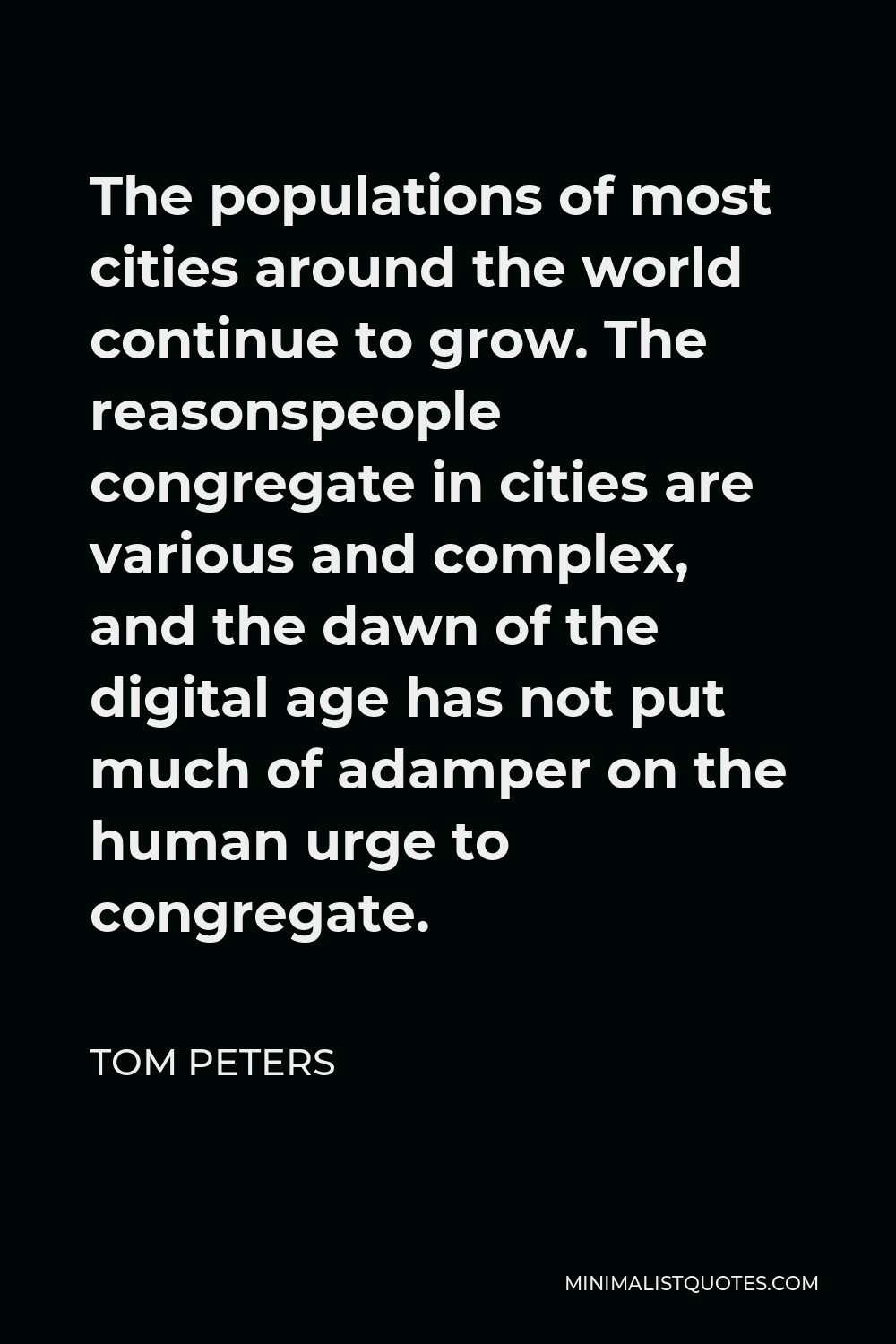 Tom Peters Quote - The populations of most cities around the world continue to grow. The reasonspeople congregate in cities are various and complex, and the dawn of the digital age has not put much of adamper on the human urge to congregate.