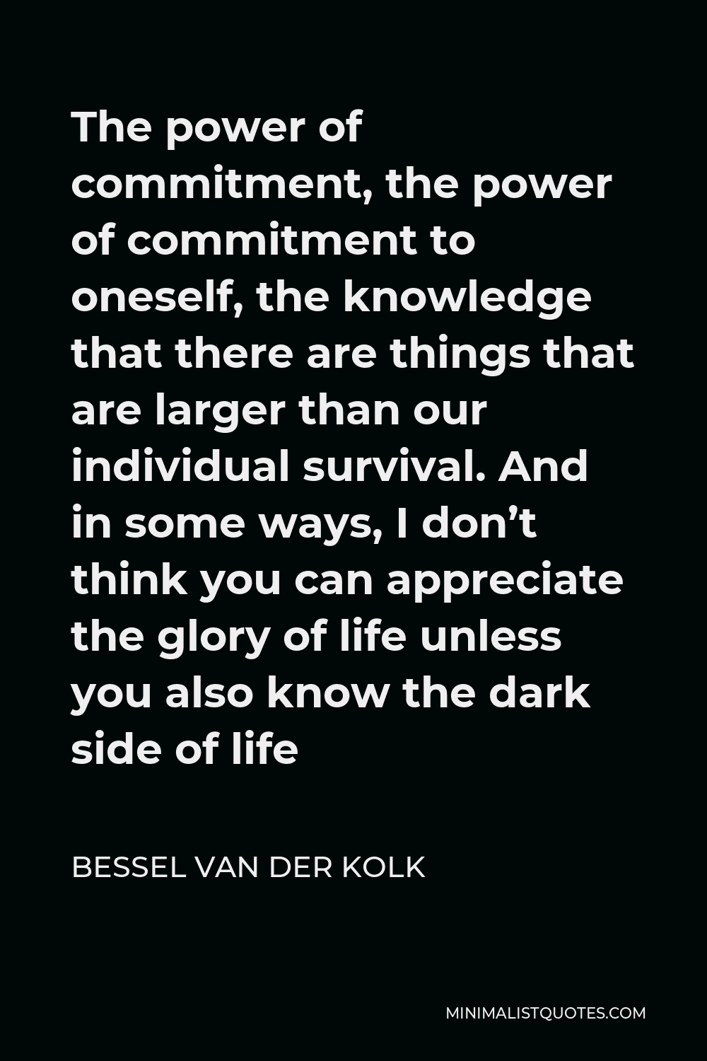 Bessel van der Kolk Quote - The power of commitment, the power of commitment to oneself, the knowledge that there are things that are larger than our individual survival. And in some ways, I don’t think you can appreciate the glory of life unless you also know the dark side of life