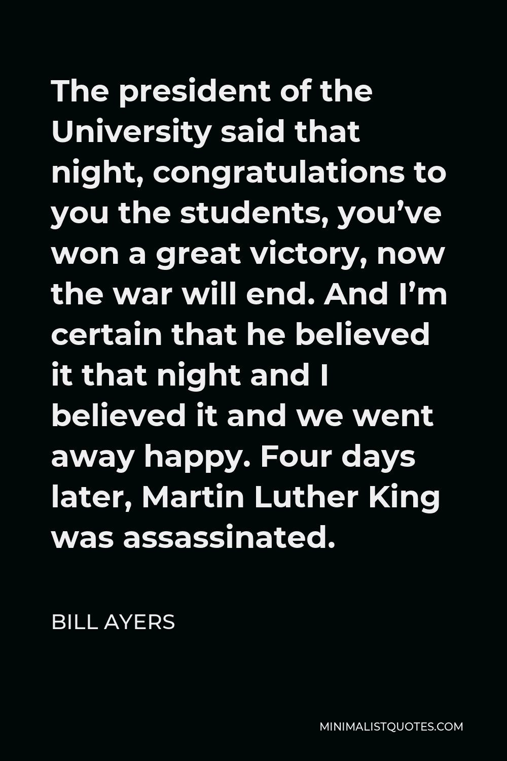 Bill Ayers Quote - The president of the University said that night, congratulations to you the students, you’ve won a great victory, now the war will end. And I’m certain that he believed it that night and I believed it and we went away happy. Four days later, Martin Luther King was assassinated.