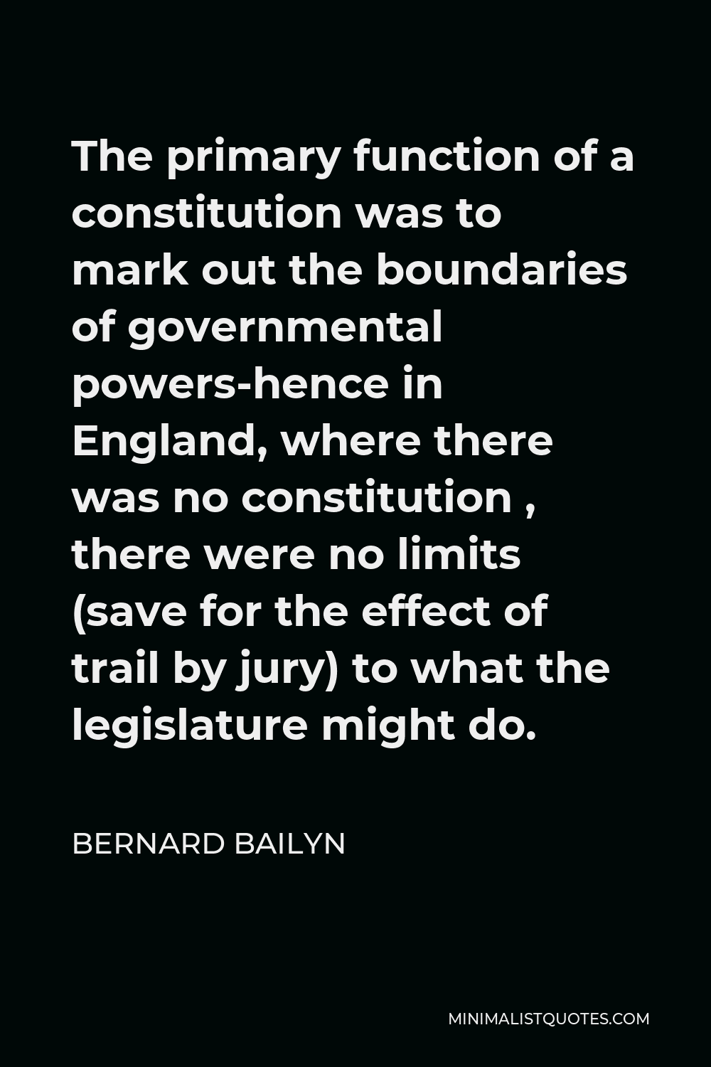 Bernard Bailyn Quote - The primary function of a constitution was to mark out the boundaries of governmental powers-hence in England, where there was no constitution , there were no limits (save for the effect of trail by jury) to what the legislature might do.