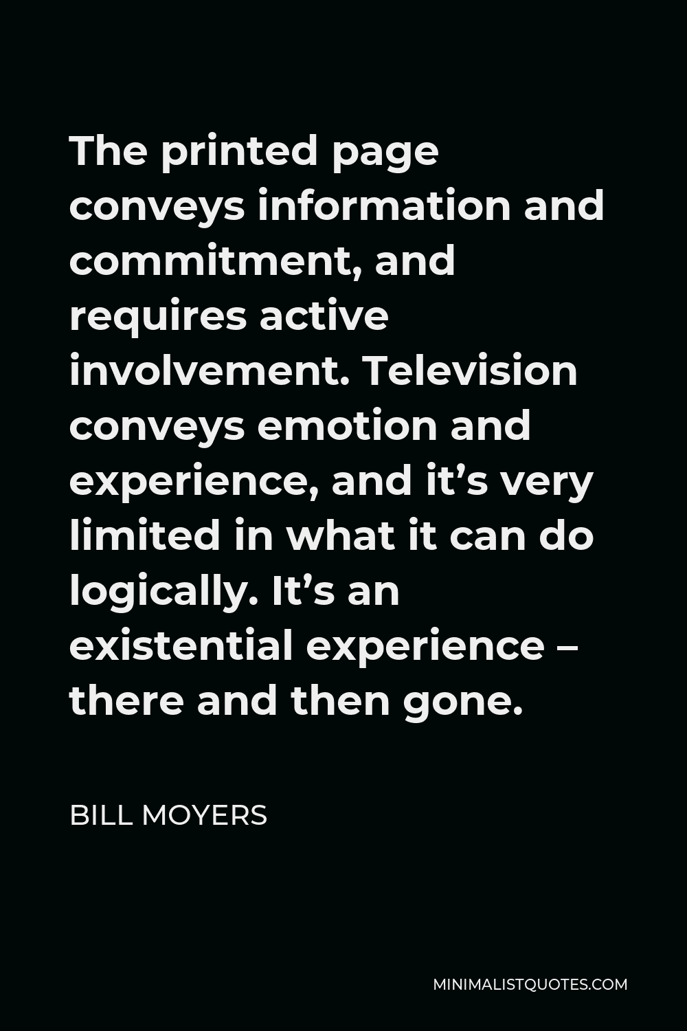 Bill Moyers Quote - The printed page conveys information and commitment, and requires active involvement. Television conveys emotion and experience, and it’s very limited in what it can do logically. It’s an existential experience – there and then gone.