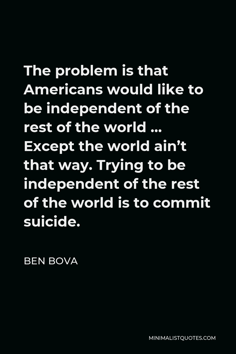 Ben Bova Quote - The problem is that Americans would like to be independent of the rest of the world … Except the world ain’t that way. Trying to be independent of the rest of the world is to commit suicide.