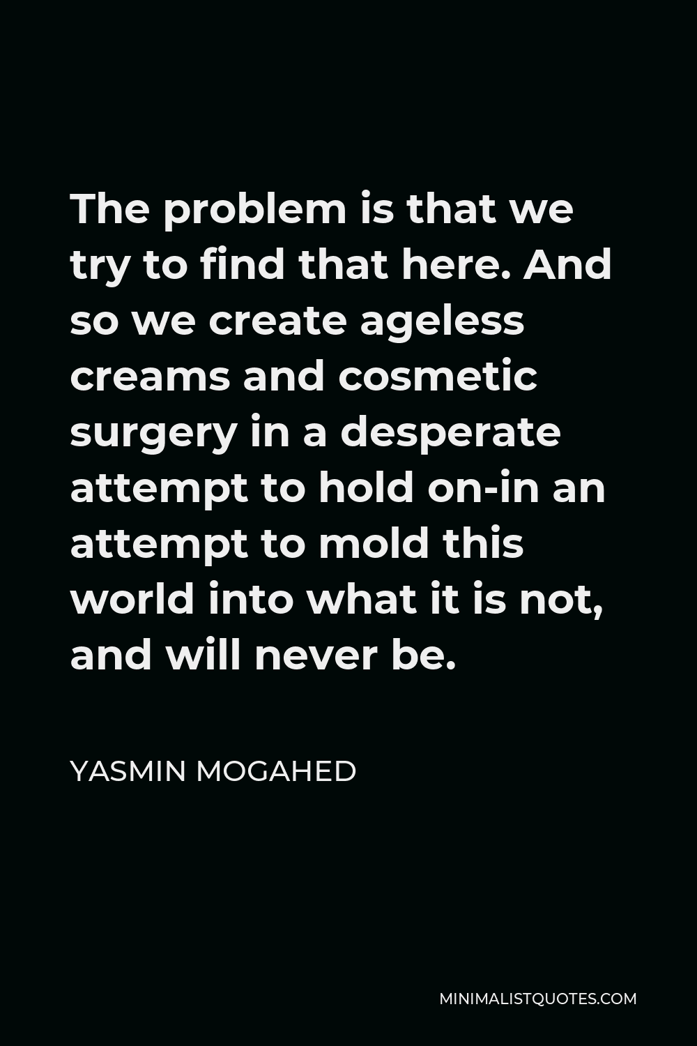 Yasmin Mogahed Quote - The problem is that we try to find that here. And so we create ageless creams and cosmetic surgery in a desperate attempt to hold on-in an attempt to mold this world into what it is not, and will never be.