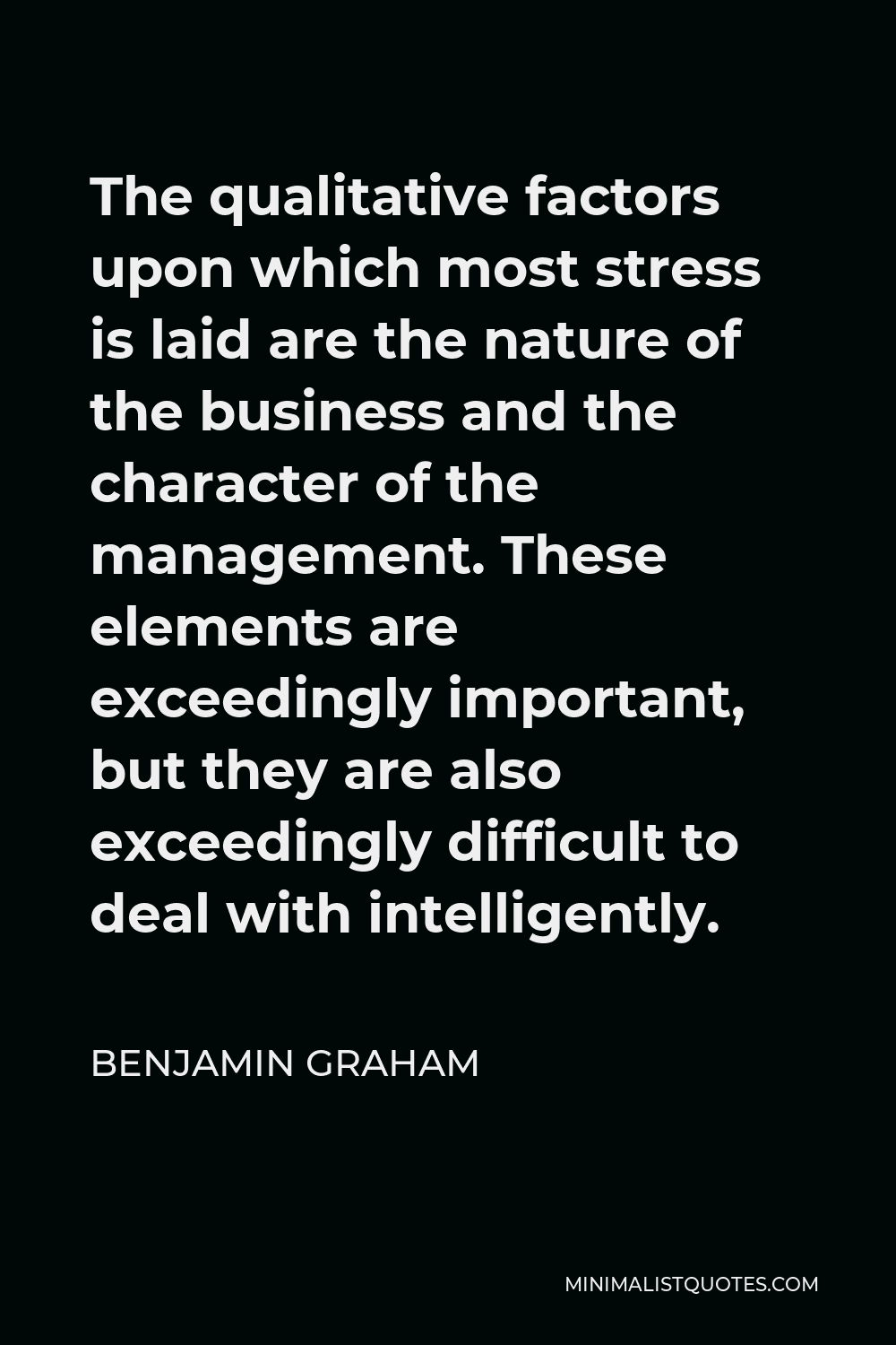Benjamin Graham Quote - The qualitative factors upon which most stress is laid are the nature of the business and the character of the management. These elements are exceedingly important, but they are also exceedingly difficult to deal with intelligently.