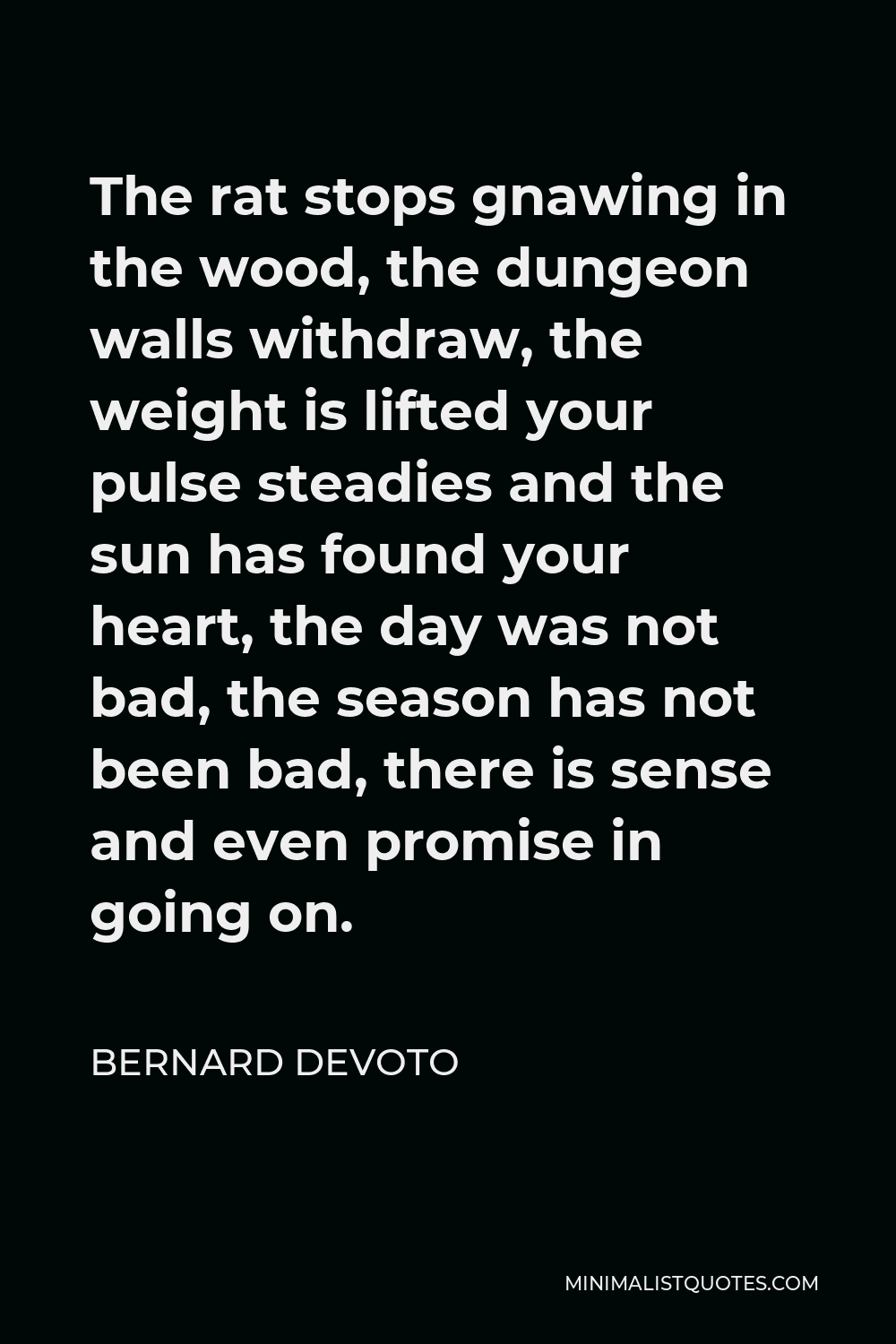Bernard DeVoto Quote - The rat stops gnawing in the wood, the dungeon walls withdraw, the weight is lifted your pulse steadies and the sun has found your heart, the day was not bad, the season has not been bad, there is sense and even promise in going on.